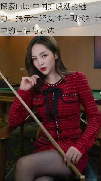 探索tube中国妞喷潮的魅力:揭示年轻女性在现代社会中的自信与表达