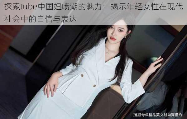 探索tube中国妞喷潮的魅力:揭示年轻女性在现代社会中的自信与表达