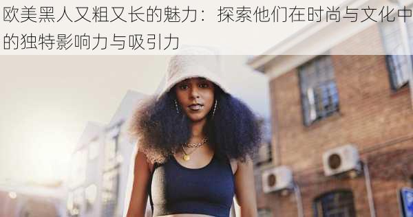 欧美黑人又粗又长的魅力:探索他们在时尚与文化中的独特影响力与吸引力