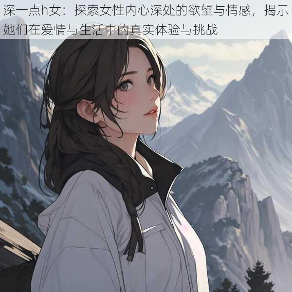 深一点h女:探索女性内心深处的欲望与情感,揭示她们在爱情与生活中的真实体验与挑战