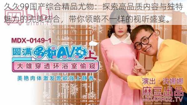 久久99国产综合精品尤物:探索高品质内容与独特魅力的完美结合,带你领略不一样的视听盛宴。