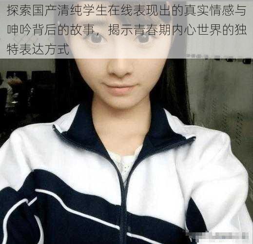 探索国产清纯学生在线表现出的真实情感与呻吟背后的故事，揭示青春期内心世界的独特表达方式