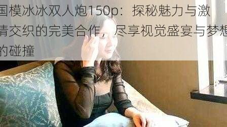 国模冰冰双人炮150p:探秘魅力与激情交织的完美合作,尽享视觉盛宴与梦想的碰撞