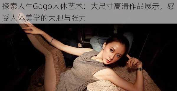 探索人牛Gogo人体艺术:大尺寸高清作品展示,感受人体美学的大胆与张力