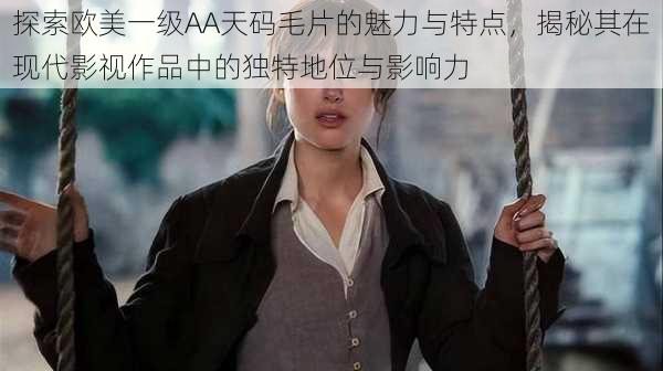 探索欧美一级AA天码毛片的魅力与特点,揭秘其在现代影视作品中的独特地位与影响力