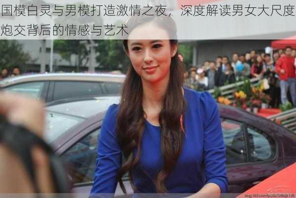 国模白灵与男模打造激情之夜,深度解读男女大尺度炮交背后的情感与艺术