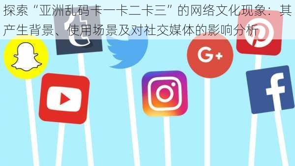 探索“亚洲乱码卡一卡二卡三”的网络文化现象:其产生背景、使用场景及对社交媒体的影响分析