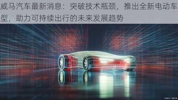 威马汽车最新消息:突破技术瓶颈,推出全新电动车型,助力可持续出行的未来发展趋势