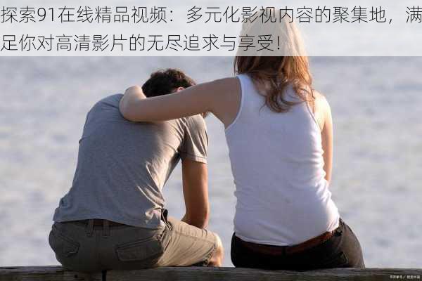 探索91在线精品视频:多元化影视内容的聚集地,满足你对高清影片的无尽追求与享受!