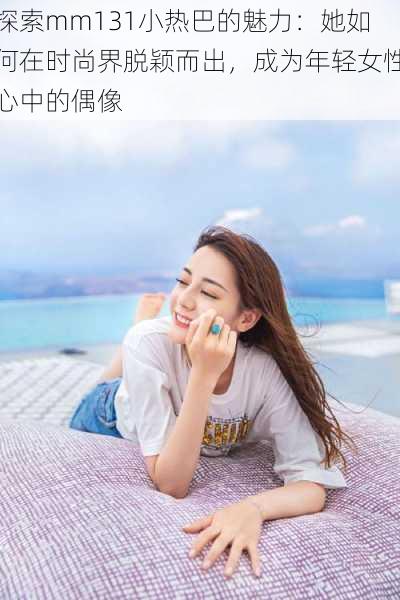探索mm131小热巴的魅力:她如何在时尚界脱颖而出,成为年轻女性心中的偶像