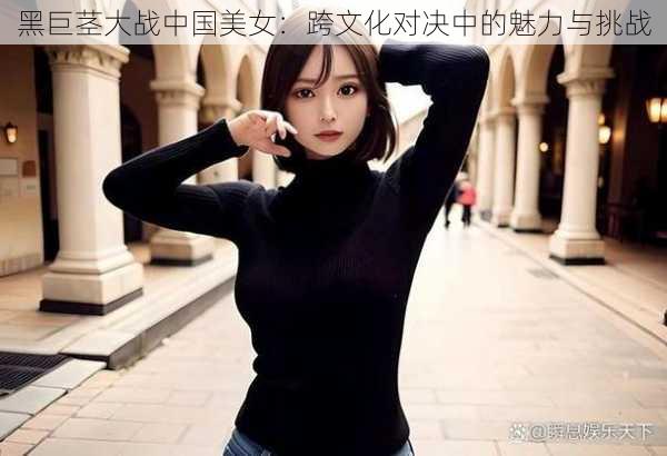 黑巨茎大战中国美女：跨文化对决中的魅力与挑战