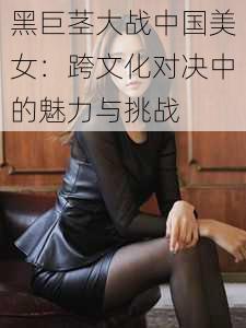 黑巨茎大战中国美女：跨文化对决中的魅力与挑战