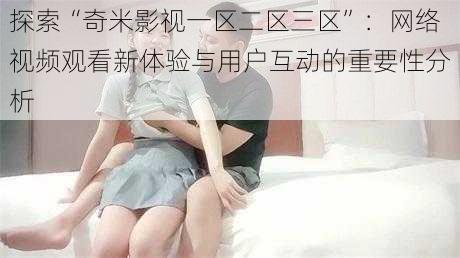 探索“奇米影视一区二区三区”:网络视频观看新体验与用户互动的重要性分析