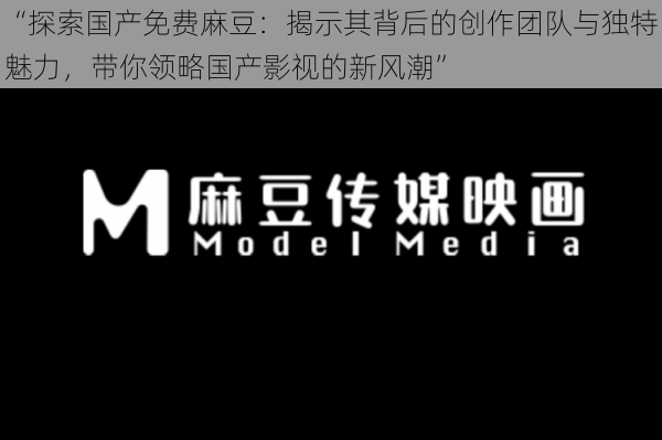 “探索国产免费麻豆:揭示其背后的创作团队与独特魅力,带你领略国产影视的新风潮”