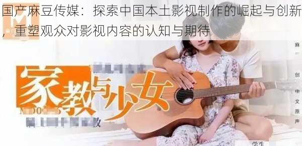 国产麻豆传媒:探索中国本土影视制作的崛起与创新,重塑观众对影视内容的认知与期待