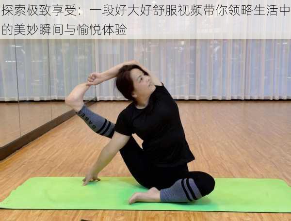 探索极致享受：一段好大好舒服视频带你领略生活中的美妙瞬间与愉悦体验