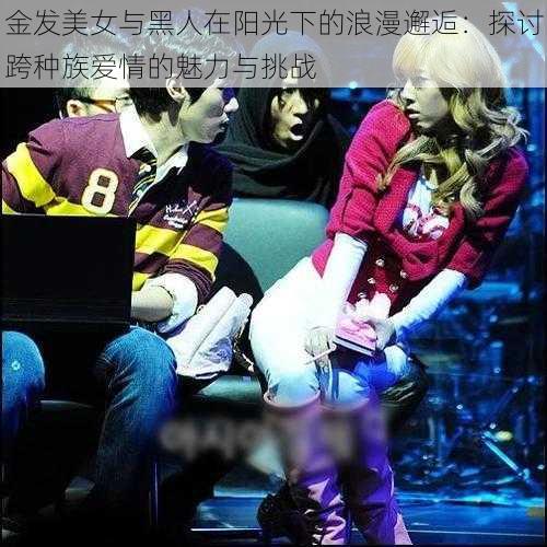 金发美女与黑人在阳光下的浪漫邂逅:探讨跨种族爱情的魅力与挑战