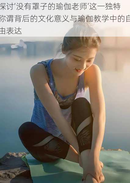 探讨‘没有罩子的瑜伽老师’这一独特称谓背后的文化意义与瑜伽教学中的自由表达