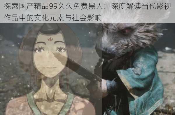 探索国产精品99久久免费黑人：深度解读当代影视作品中的文化元素与社会影响