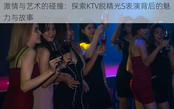激情与艺术的碰撞:探索KTV脱精光S表演背后的魅力与故事