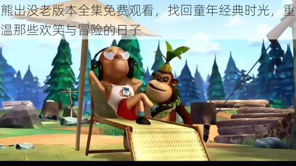 熊出没老版本全集免费观看，找回童年经典时光，重温那些欢笑与冒险的日子