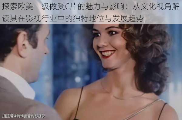 探索欧美一级做受C片的魅力与影响:从文化视角解读其在影视行业中的独特地位与发展趋势