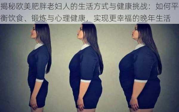 揭秘欧美肥胖老妇人的生活方式与健康挑战:如何平衡饮食、锻炼与心理健康,实现更幸福的晚年生活