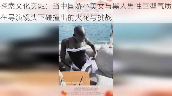 探索文化交融：当中国娇小美女与黑人男性巨型气质在导演镜头下碰撞出的火花与挑战