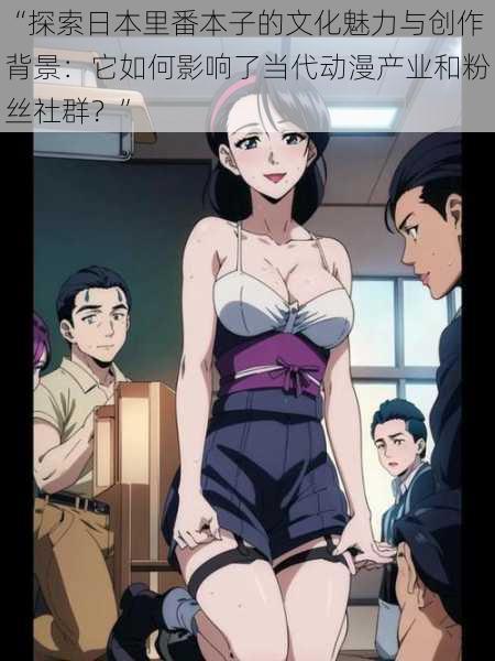 “探索日本里番本子的文化魅力与创作背景：它如何影响了当代动漫产业和粉丝社群？”