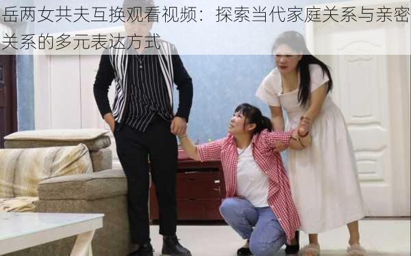 岳两女共夫互换观看视频:探索当代家庭关系与亲密关系的多元表达方式