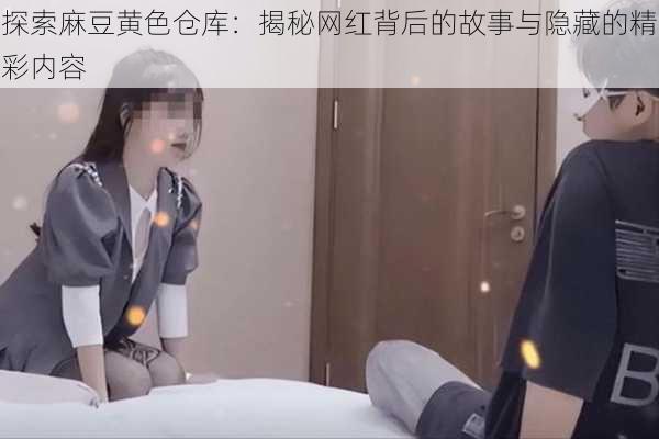 探索麻豆黄色仓库:揭秘网红背后的故事与隐藏的精彩内容