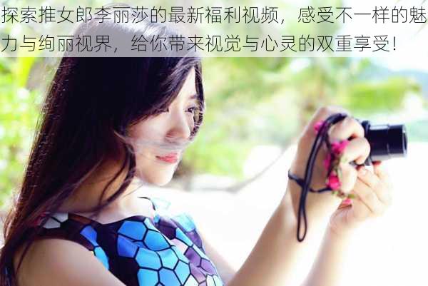 探索推女郎李丽莎的最新福利视频,感受不一样的魅力与绚丽视界,给你带来视觉与心灵的双重享受!