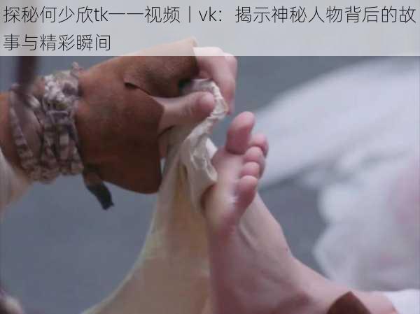 探秘何少欣tk一一视频丨vk:揭示神秘人物背后的故事与精彩瞬间