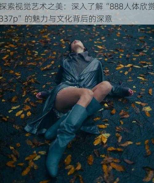 探索视觉艺术之美:深入了解“888人体欣赏337p”的魅力与文化背后的深意
