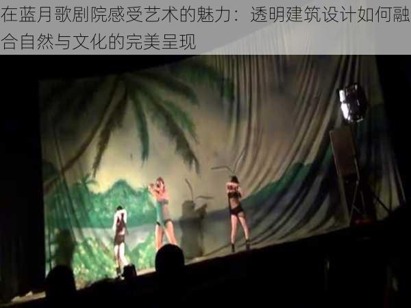 在蓝月歌剧院感受艺术的魅力:透明建筑设计如何融合自然与文化的完美呈现