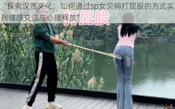 “探索汉责文化:如何通过sp女贝网打屁股的方式实现情感交流与心理释放”