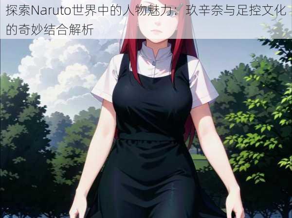 探索Naruto世界中的人物魅力:玖辛奈与足控文化的奇妙结合解析