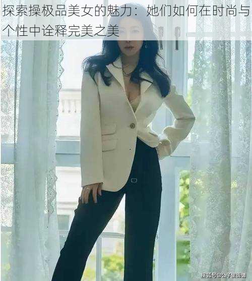 探索操极品美女的魅力:她们如何在时尚与个性中诠释完美之美