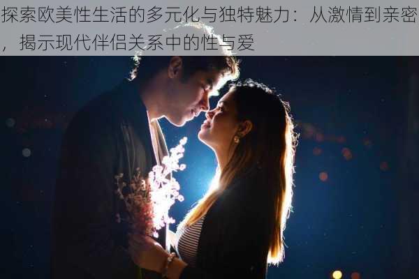 探索欧美性生活的多元化与独特魅力:从激情到亲密,揭示现代伴侣关系中的性与爱