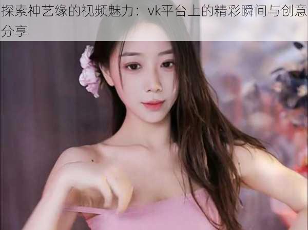 探索神艺缘的视频魅力:vk平台上的精彩瞬间与创意分享