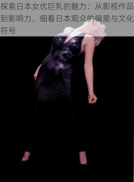 探索日本女优巨乳的魅力:从影视作品到影响力,细看日本观众的偏爱与文化符号