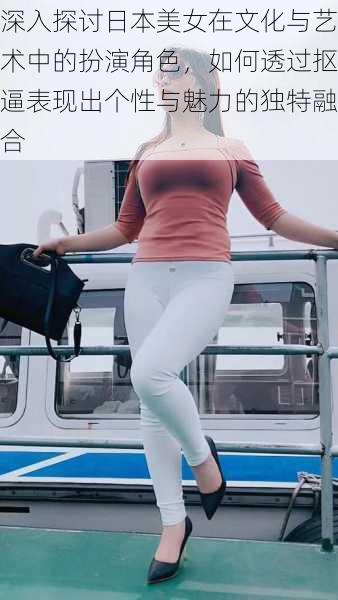 深入探讨日本美女在文化与艺术中的扮演角色,如何透过抠逼表现出个性与魅力的独特融合